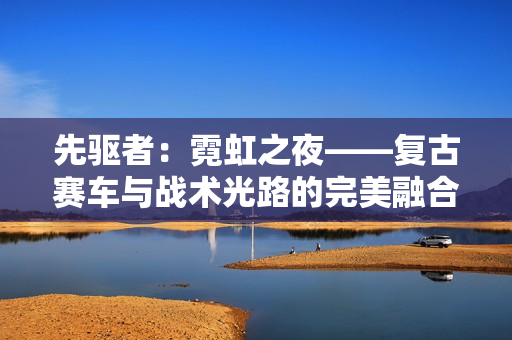 先驱者：霓虹之夜——复古赛车与战术光路的完美融合