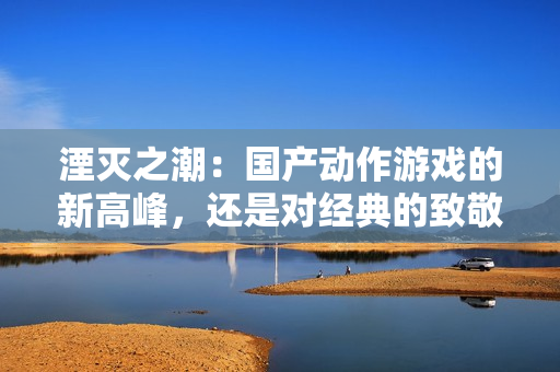 湮灭之潮：国产动作游戏的新高峰，还是对经典的致敬？