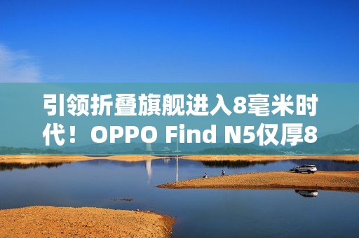 引领折叠旗舰进入8毫米时代！OPPO Find N5仅厚8.93mm：全行业最薄