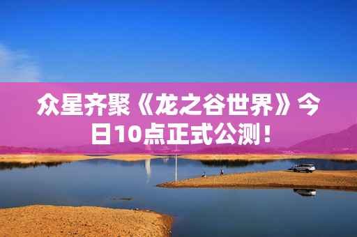 众星齐聚《龙之谷世界》今日10点正式公测！