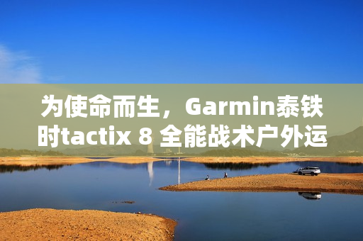 为使命而生，Garmin泰铁时tactix 8 全能战术户外运动手表全新上市