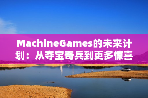 MachineGames的未来计划：从夺宝奇兵到更多惊喜