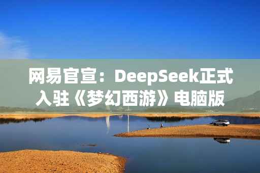 网易官宣：DeepSeek正式入驻《梦幻西游》电脑版