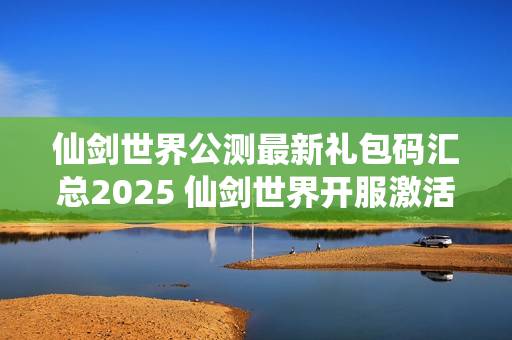 仙剑世界公测最新礼包码汇总2025 仙剑世界开服激活码分享