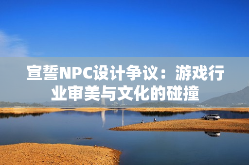 宣誓NPC设计争议：游戏行业审美与文化的碰撞