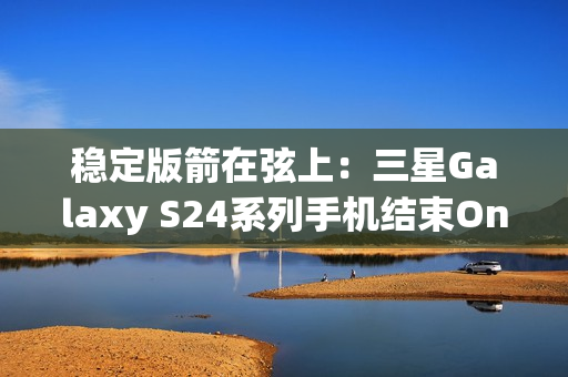 稳定版箭在弦上：三星Galaxy S24系列手机结束One UI 7 Beta测试计划