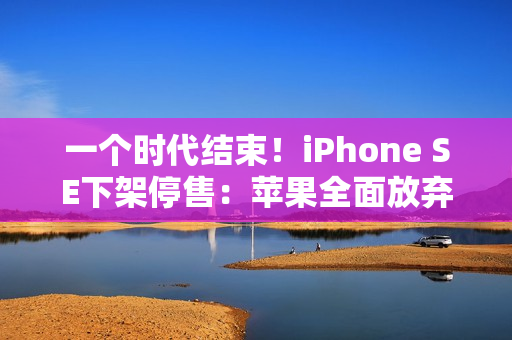 一个时代结束！iPhone SE下架停售：苹果全面放弃Home键、LCD屏