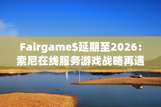 Fairgame$延期至2026：索尼在线服务游戏战略再遇挑战