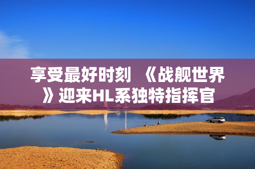 享受最好时刻  《战舰世界》迎来HL系独特指挥官