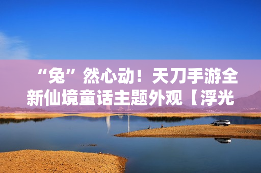 “兔”然心动！天刀手游全新仙境童话主题外观【浮光·兔子洞】华丽登场