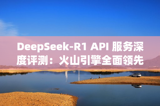 DeepSeek-R1 API 服务深度评测：火山引擎全面领先