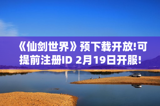 《仙剑世界》预下载开放!可提前注册ID 2月19日开服!