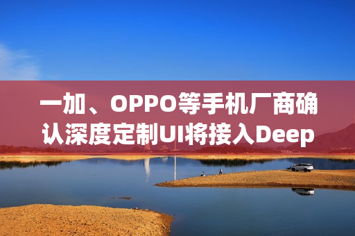 一加、OPPO等手机厂商确认深度定制UI将接入DeepSeek模型