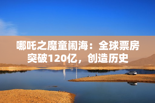 哪吒之魔童闹海：全球票房突破120亿，创造历史