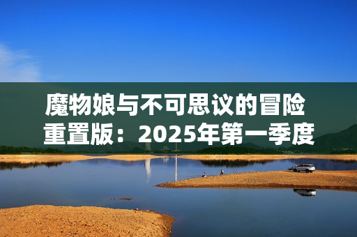魔物娘与不可思议的冒险 重置版：2025年第一季度的期待之作