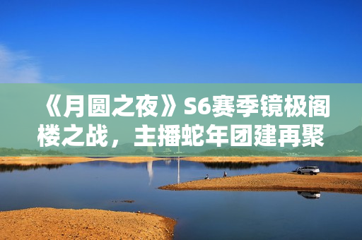 《月圆之夜》S6赛季镜极阁楼之战，主播蛇年团建再聚首
