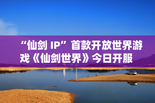 “仙剑 IP”首款开放世界游戏《仙剑世界》今日开服 首发活动福利一览