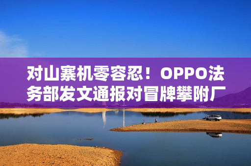 对山寨机零容忍！OPPO法务部发文通报对冒牌攀附厂商严肃处理
