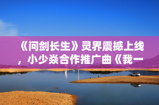 《问剑长生》灵界震撼上线，小少焱合作推广曲《我一剑，劈得开吗？》引爆修仙国潮