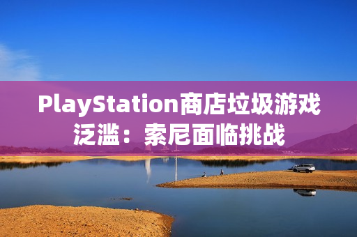 PlayStation商店垃圾游戏泛滥：索尼面临挑战