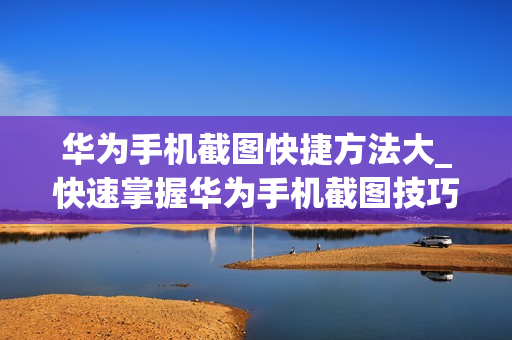华为手机截图快捷方法大_快速掌握华为手机截图技巧