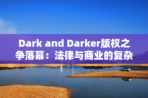 Dark and Darker版权之争落幕：法律与商业的复杂博弈