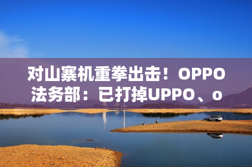 对山寨机重拳出击！OPPO法务部：已打掉UPPO、oddo等品牌