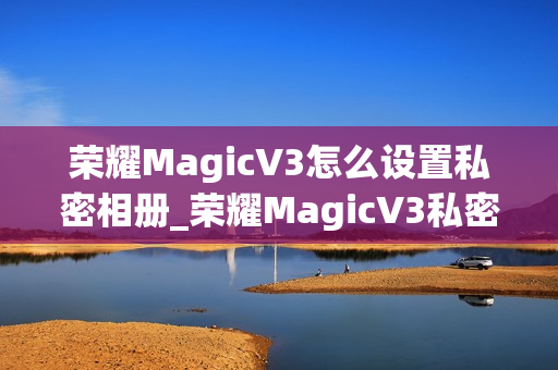 荣耀MagicV3怎么设置私密相册_荣耀MagicV3私密相册设置教程