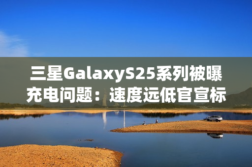 三星GalaxyS25系列被曝充电问题：速度远低官宣标准 还断连