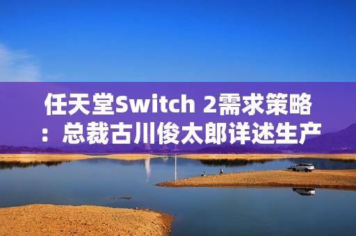 任天堂Switch 2需求策略：总裁古川俊太郎详述生产与游戏平衡计划