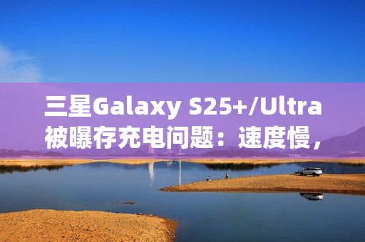 三星Galaxy S25+/Ultra被曝存充电问题：速度慢，还断连