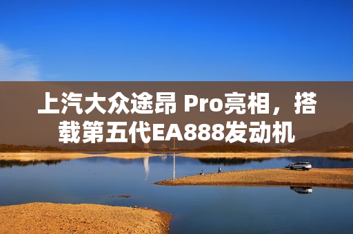 上汽大众途昂 Pro亮相，搭载第五代EA888发动机