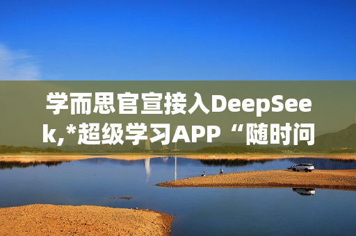 学而思官宣接入DeepSeek,*超级学习APP“随时问”
