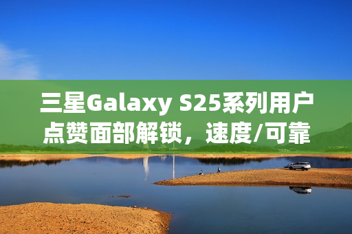 三星Galaxy S25系列用户点赞面部解锁，速度/可靠性均明显提升