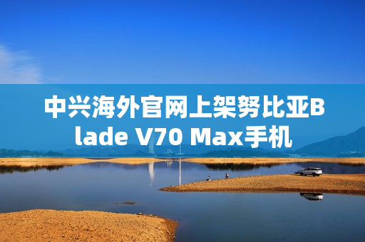 中兴海外官网上架努比亚Blade V70 Max手机