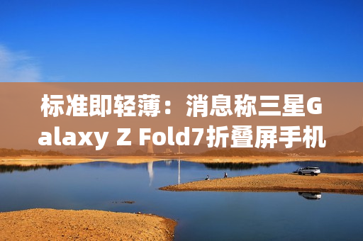 标准即轻薄：消息称三星Galaxy Z Fold7折叠屏手机目标厚度不超过10mm