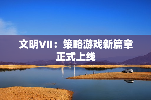 文明VII：策略游戏新篇章正式上线