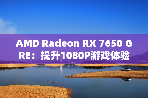 AMD Radeon RX 7650 GRE：提升1080P游戏体验的新标杆