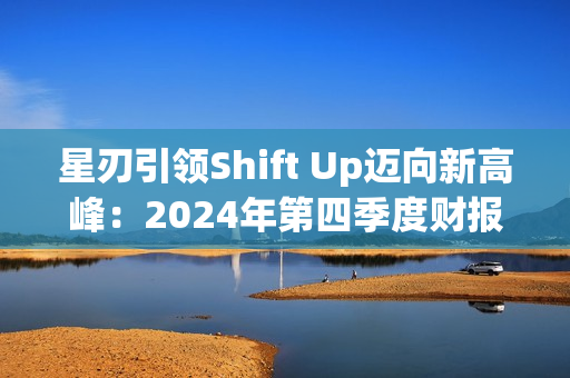 星刃引领Shift Up迈向新高峰:2024年第四季度财报亮点解读 星刃引领Shift Up迈向新高峰:2024年第四季度财报亮点解读