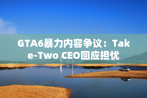 GTA6暴力内容争议：Take-Two CEO回应担忧