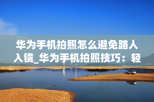 华为手机拍照怎么避免路人入镜_华为手机拍照技巧：轻松消除路人流