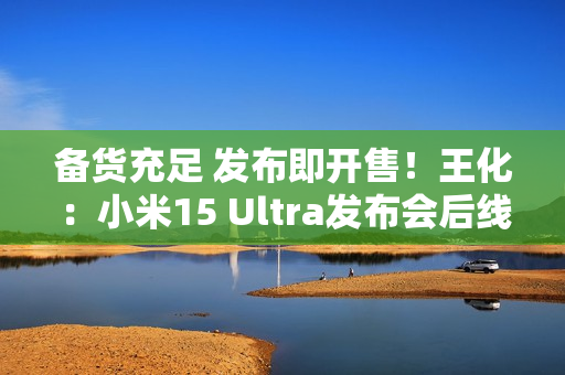 备货充足 发布即开售！王化：小米15 Ultra发布会后线下直接提货