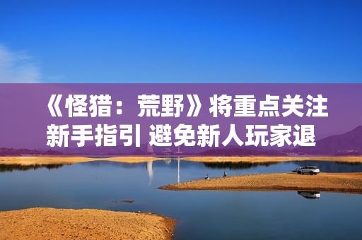 《怪猎：荒野》将重点关注新手指引 避免新人玩家退游