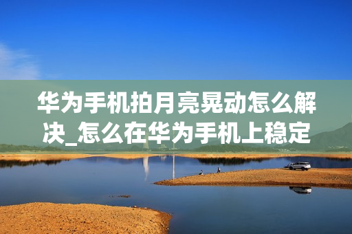 华为手机拍月亮晃动怎么解决_怎么在华为手机上稳定拍摄月亮