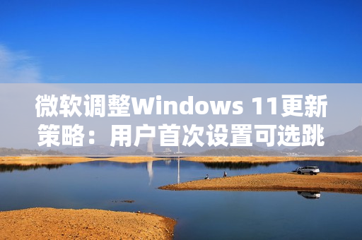微软调整Windows 11更新策略：用户首次设置可选跳过更新