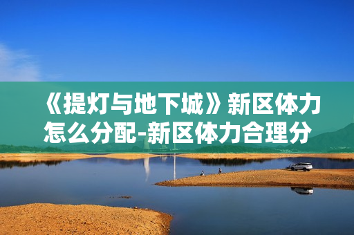 《提灯与地下城》新区体力怎么分配-新区体力合理分配指南