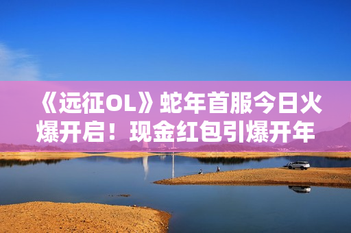 《远征OL》蛇年首服今日火爆开启！现金红包引爆开年狂欢！