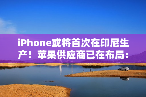 iPhone或将首次在印尼生产！苹果供应商已在布局：力图解除iPhone 16禁令
