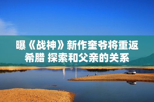 曝《战神》新作奎爷将重返希腊 探索和父亲的关系