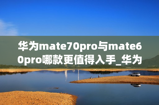 华为mate70pro与mate60pro哪款更值得入手_华为mate70pro对比mate60pro哪款好